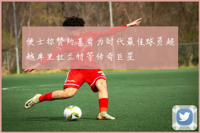 便士称赞约基奇为时代最佳球员超越库里杜兰特等传奇巨星