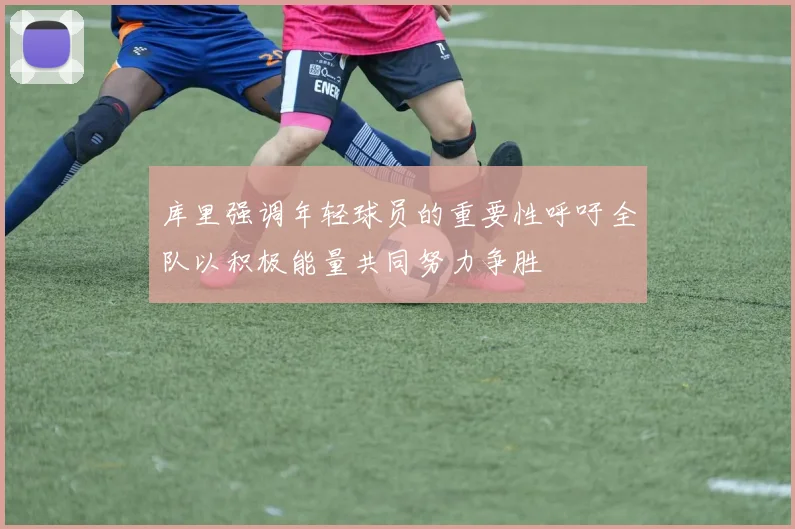 库里强调年轻球员的重要性呼吁全队以积极能量共同努力争胜