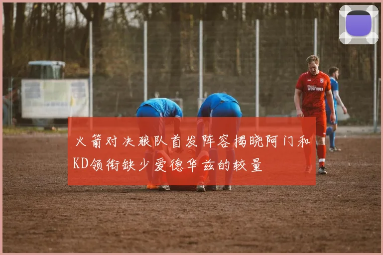 火箭对决狼队首发阵容揭晓阿门和KD领衔缺少爱德华兹的较量