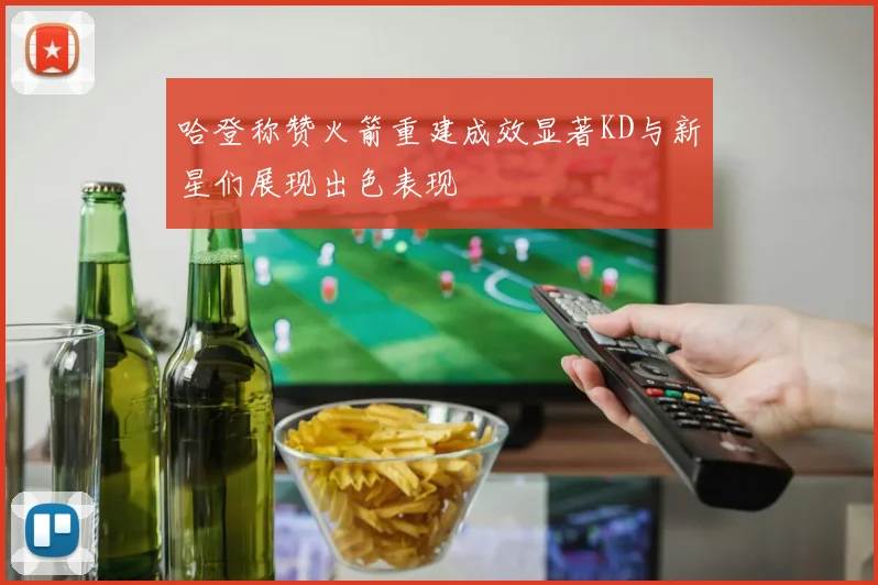 哈登称赞火箭重建成效显著KD与新星们展现出色表现