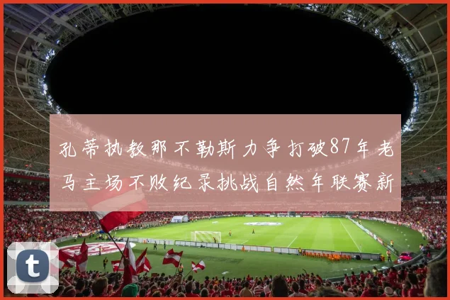 孔蒂执教那不勒斯力争打破87年老马主场不败纪录挑战自然年联赛新高