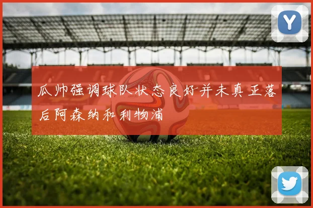 瓜帅强调球队状态良好并未真正落后阿森纳和利物浦