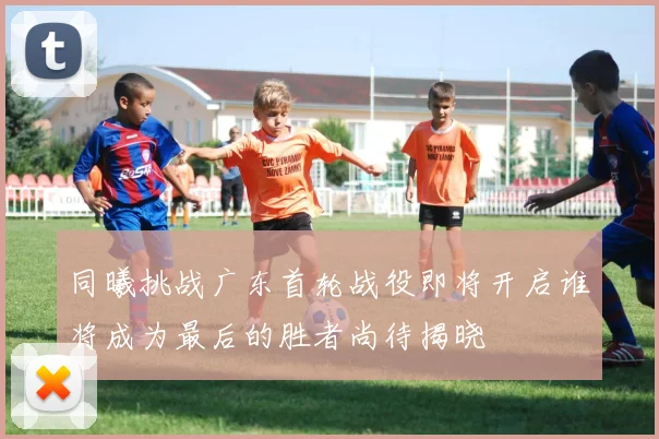 同曦挑战广东首轮战役即将开启谁将成为最后的胜者尚待揭晓