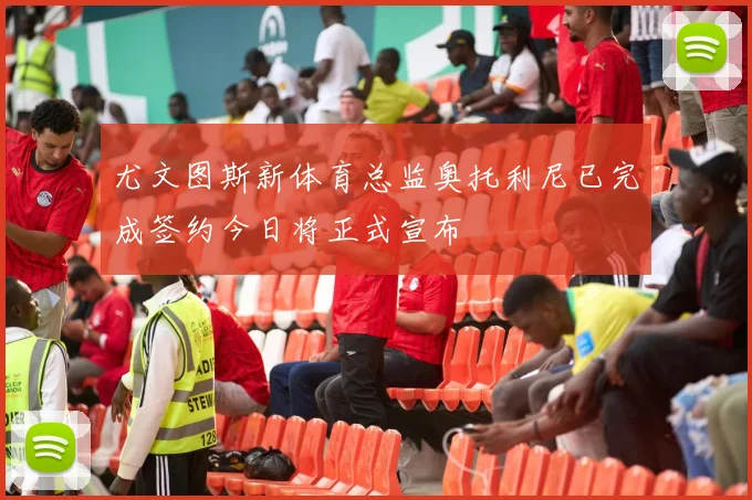 尤文图斯新体育总监奥托利尼已完成签约今日将正式宣布