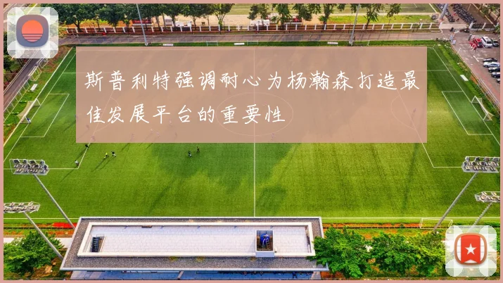 斯普利特强调耐心为杨瀚森打造最佳发展平台的重要性
