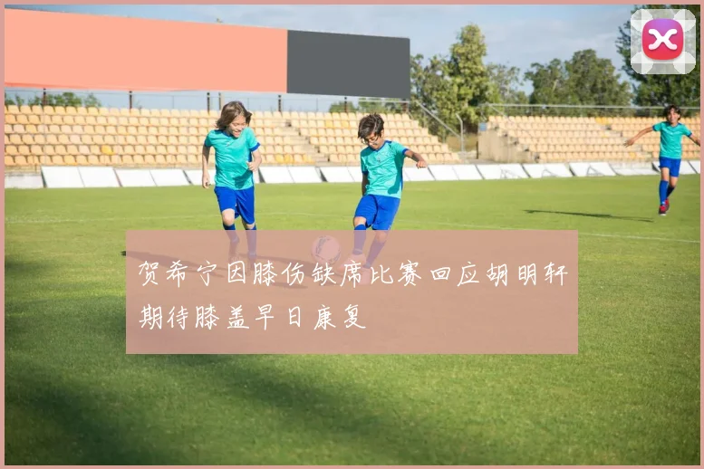 贺希宁因膝伤缺席比赛回应胡明轩期待膝盖早日康复