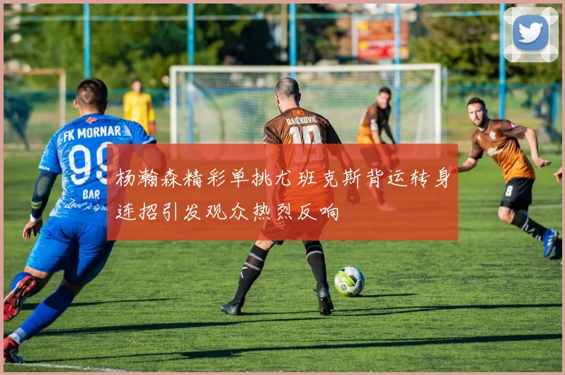 杨瀚森精彩单挑尤班克斯背运转身连招引发观众热烈反响