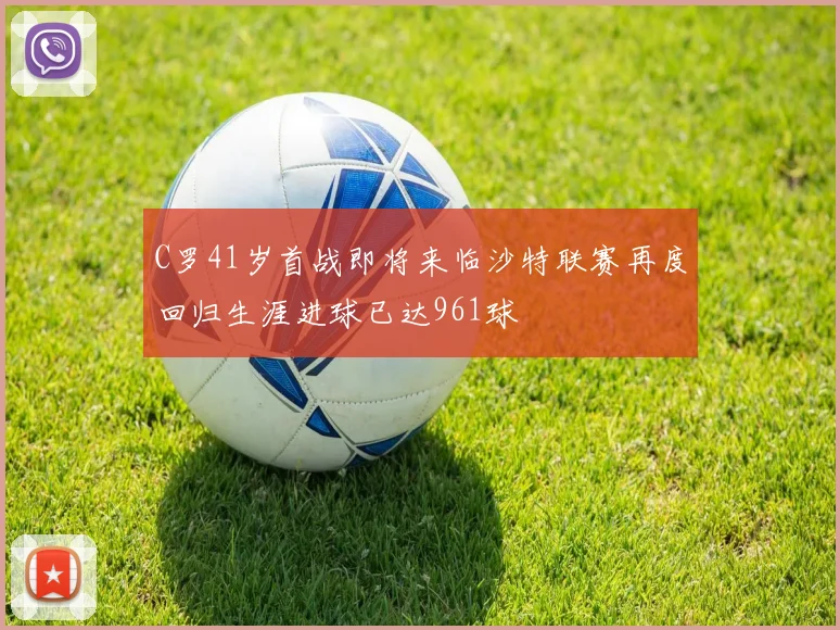 C罗41岁首战即将来临沙特联赛再度回归生涯进球已达961球