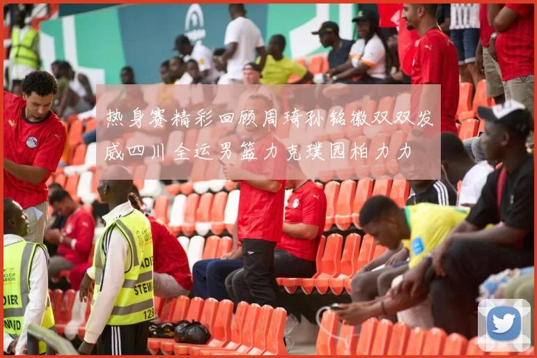 热身赛精彩回顾周琦孙铭徽双双发威四川全运男篮力克璞园柏力力