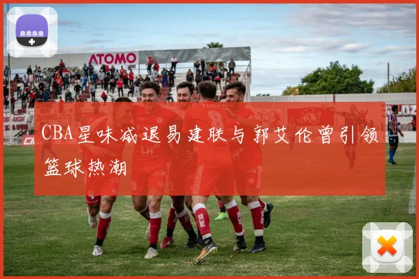CBA星味减退易建联与郭艾伦曾引领篮球热潮