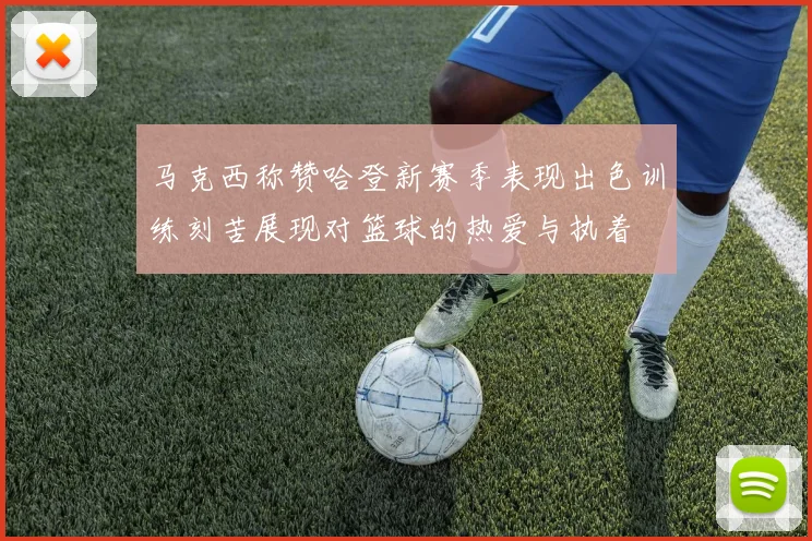 马克西称赞哈登新赛季表现出色训练刻苦展现对篮球的热爱与执着