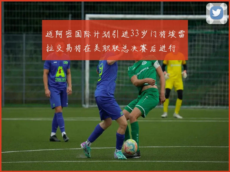 迈阿密国际计划引进33岁门将埃雷拉交易将在美职联总决赛后进行