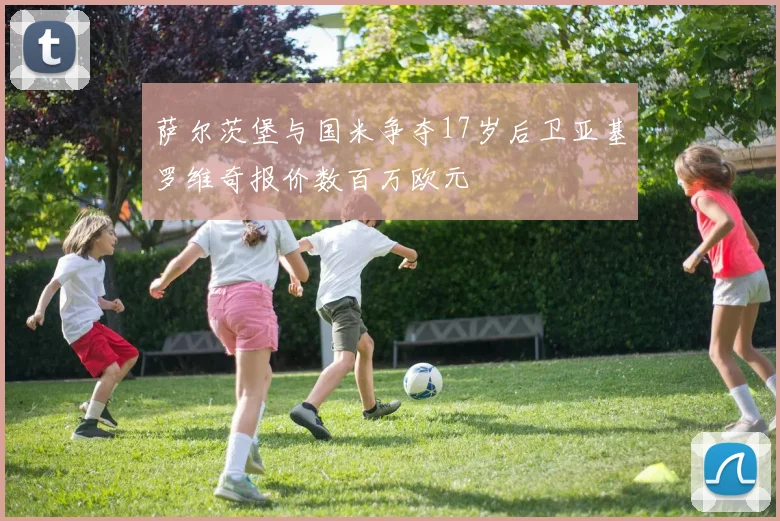 萨尔茨堡与国米争夺17岁后卫亚基罗维奇报价数百万欧元