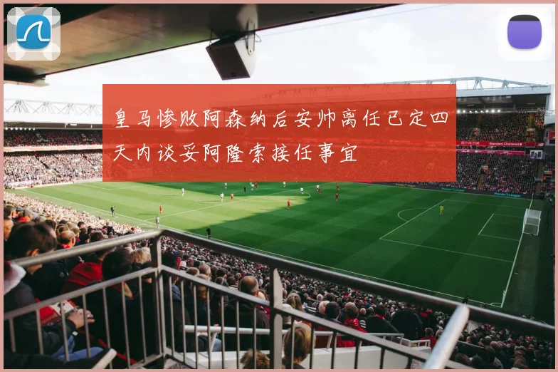 皇马惨败阿森纳后安帅离任已定四天内谈妥阿隆索接任事宜