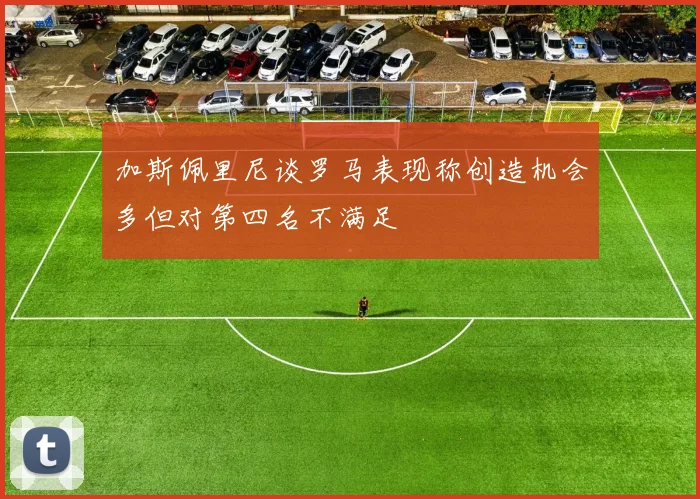 加斯佩里尼谈罗马表现称创造机会多但对第四名不满足