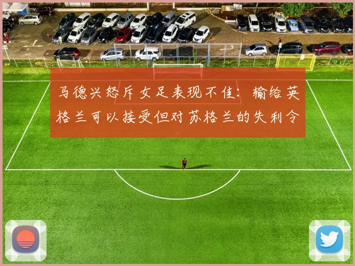 马德兴怒斥女足表现不佳：输给英格兰可以接受但对苏格兰的失利令人失望