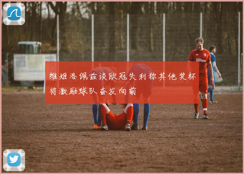 维姬洛佩兹谈欧冠失利称其他奖杯将激励球队奋发向前
