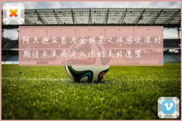 阿夫迪亚首次全明星之旅感受深刻期待未来再次入选的美好愿景