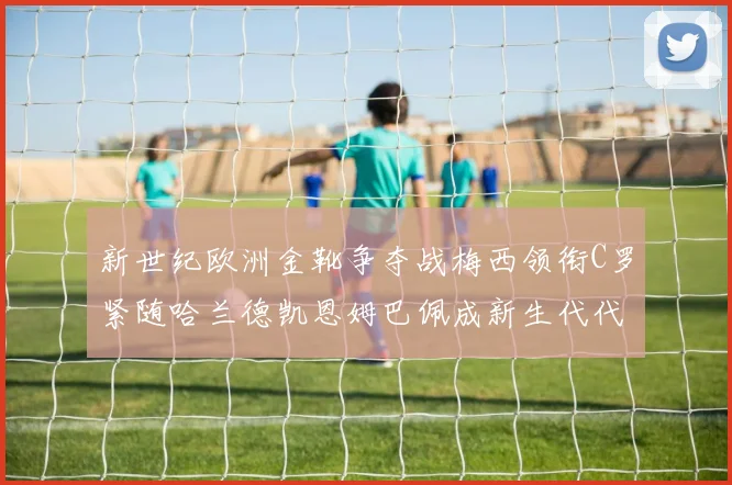 新世纪欧洲金靴争夺战梅西领衔C罗紧随哈兰德凯恩姆巴佩成新生代代表