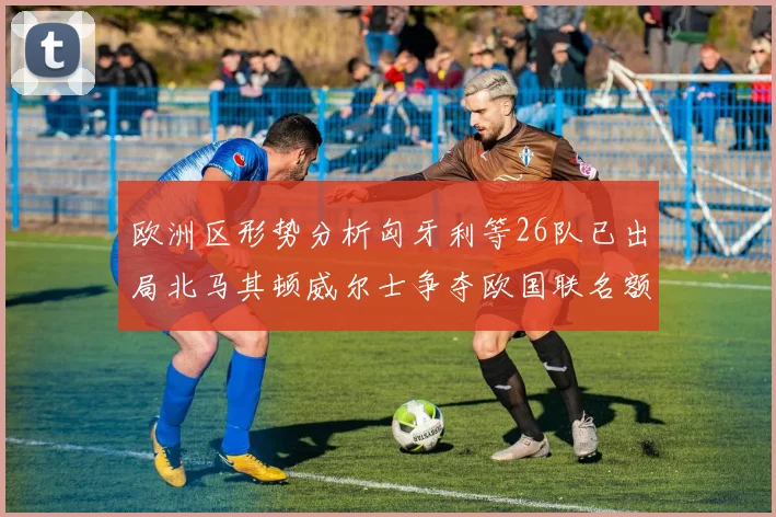 欧洲区形势分析匈牙利等26队已出局北马其顿威尔士争夺欧国联名额